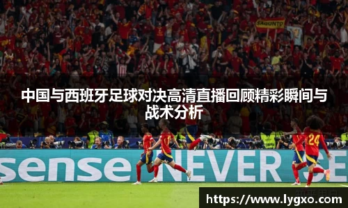 中国与西班牙足球对决高清直播回顾精彩瞬间与战术分析